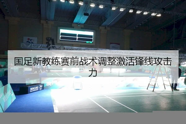 国足新教练赛前战术调整激活锋线攻击力